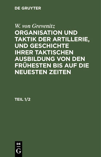 W. von Grevenitz: Organisation und Taktik der Artillerie, und Geschichte ihrer taktischen Ausbildung von den frühesten bis auf die neuesten Zeiten. Teil 1/2
