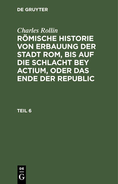 Charles Rollin: Römische Historie von Erbauung der Stadt Rom, bis auf die Schlacht bey Actium, oder das Ende der Republic. Teil 6