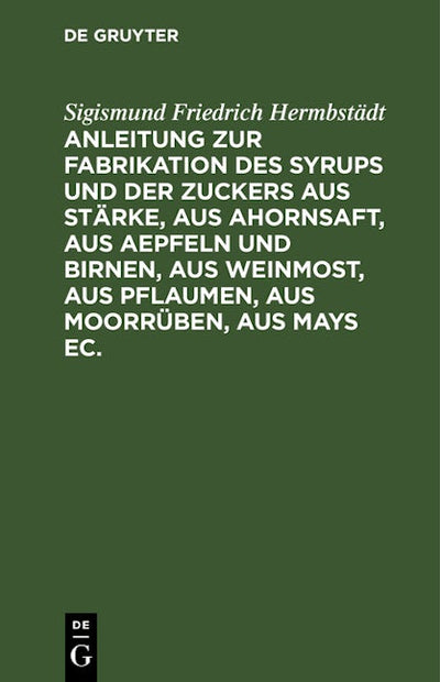 Anleitung zur Fabrikation des Syrups und der Zuckers aus Stärke, aus Ahornsaft, aus Aepfeln und Birnen, aus Weinmost, aus Pflaumen, aus Moorrüben, aus Mays ec.